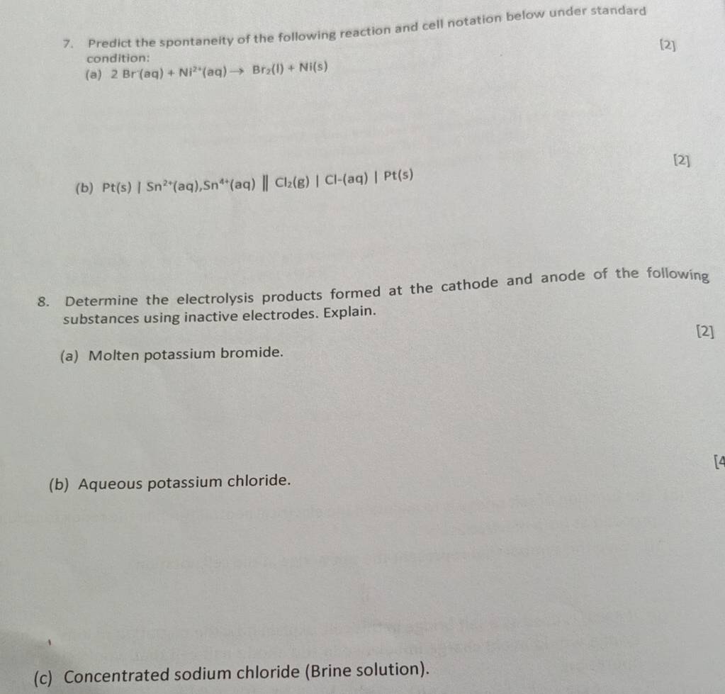 Predict the spontaneity of the following reaction and cell notation below under standard 
[2] 
condition: 
(a) 2Br(aq)+Ni^(2+)(aq)to Br_2(l)+Ni(s)
[2] 
(b) Pt(s)|Sn^(2+)(aq), Sn^(4+)(aq)||Cl_2(g)|Cl-(aq)|Pt(s)
8. Determine the electrolysis products formed at the cathode and anode of the following 
substances using inactive electrodes. Explain. 
[2] 
(a) Molten potassium bromide. 
[4 
(b) Aqueous potassium chloride. 
(c) Concentrated sodium chloride (Brine solution).