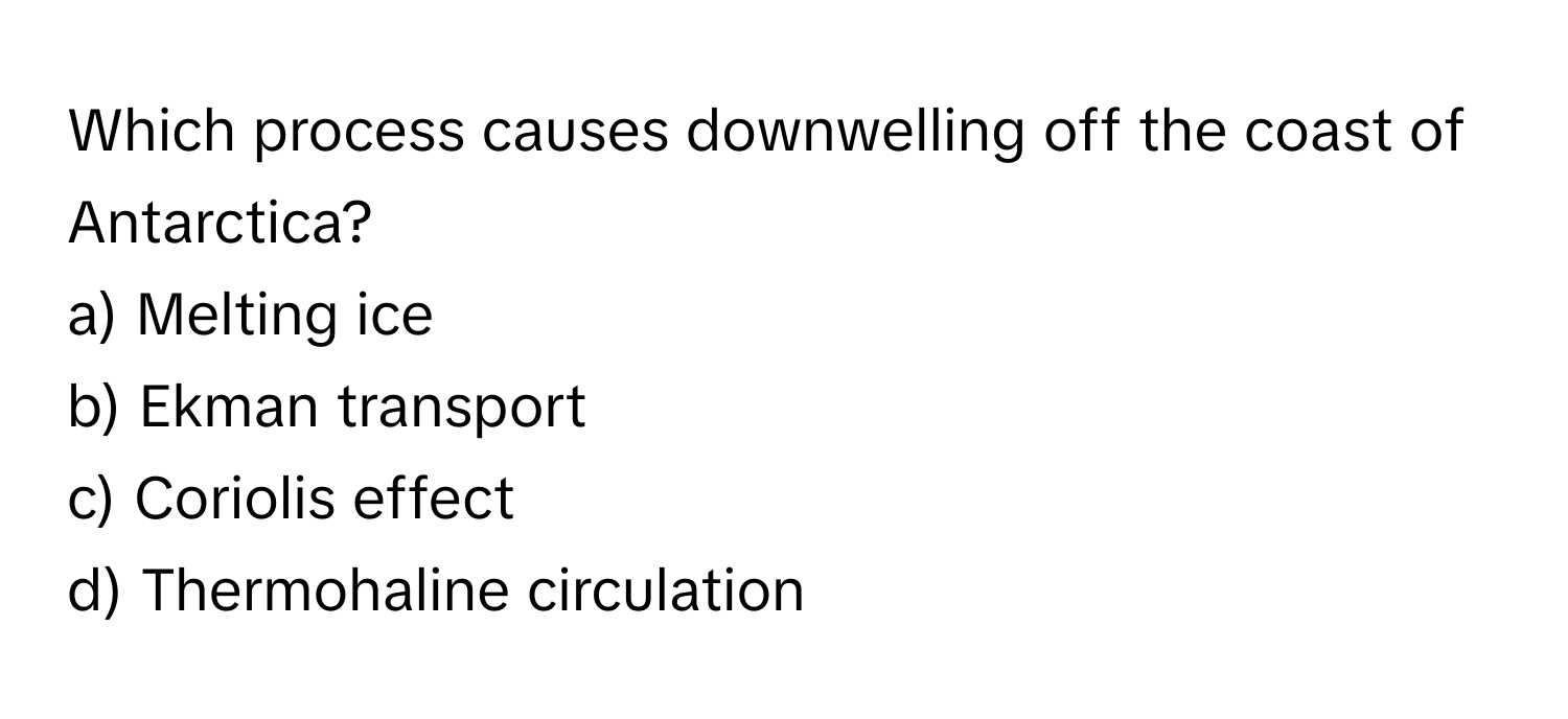 Which process causes downwelling off the coast of Antarctica? 
a) Melting ice 
b) Ekman transport 
c) Coriolis effect 
d) Thermohaline circulation