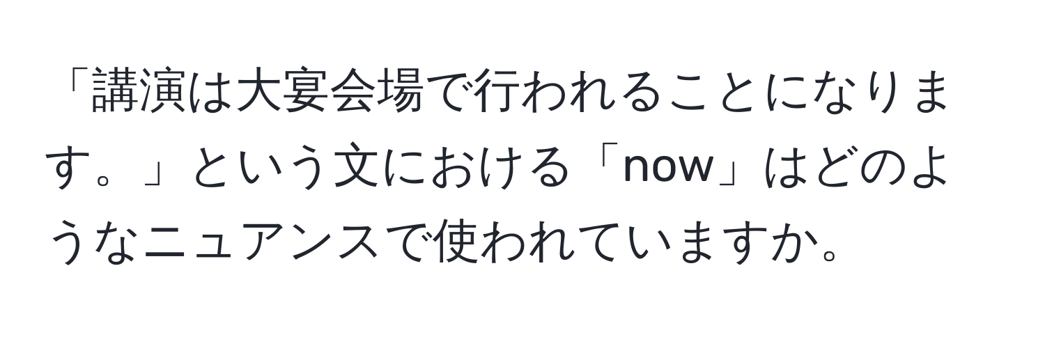 「講演は大宴会場で行われることになります。」という文における「now」はどのようなニュアンスで使われていますか。