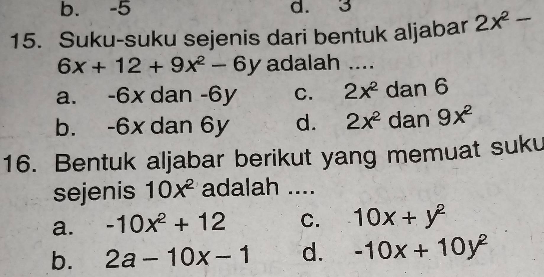 b. -5 d. 3
15. Suku-suku sejenis dari bentuk aljabar
2x^2-
6x+12+9x^2-6y adalah ....
a. -6x dan -6y C. 2x^2 dan 6
b. -6x dan 6y
d. 2x^2 dan 9x^2
16. Bentuk aljabar berikut yang memuat suku
sejenis 10x^2 adalah ....
a. -10x^2+12
C.
10x+y^2
b. 2a-10x-1
d. -10x+10y^2