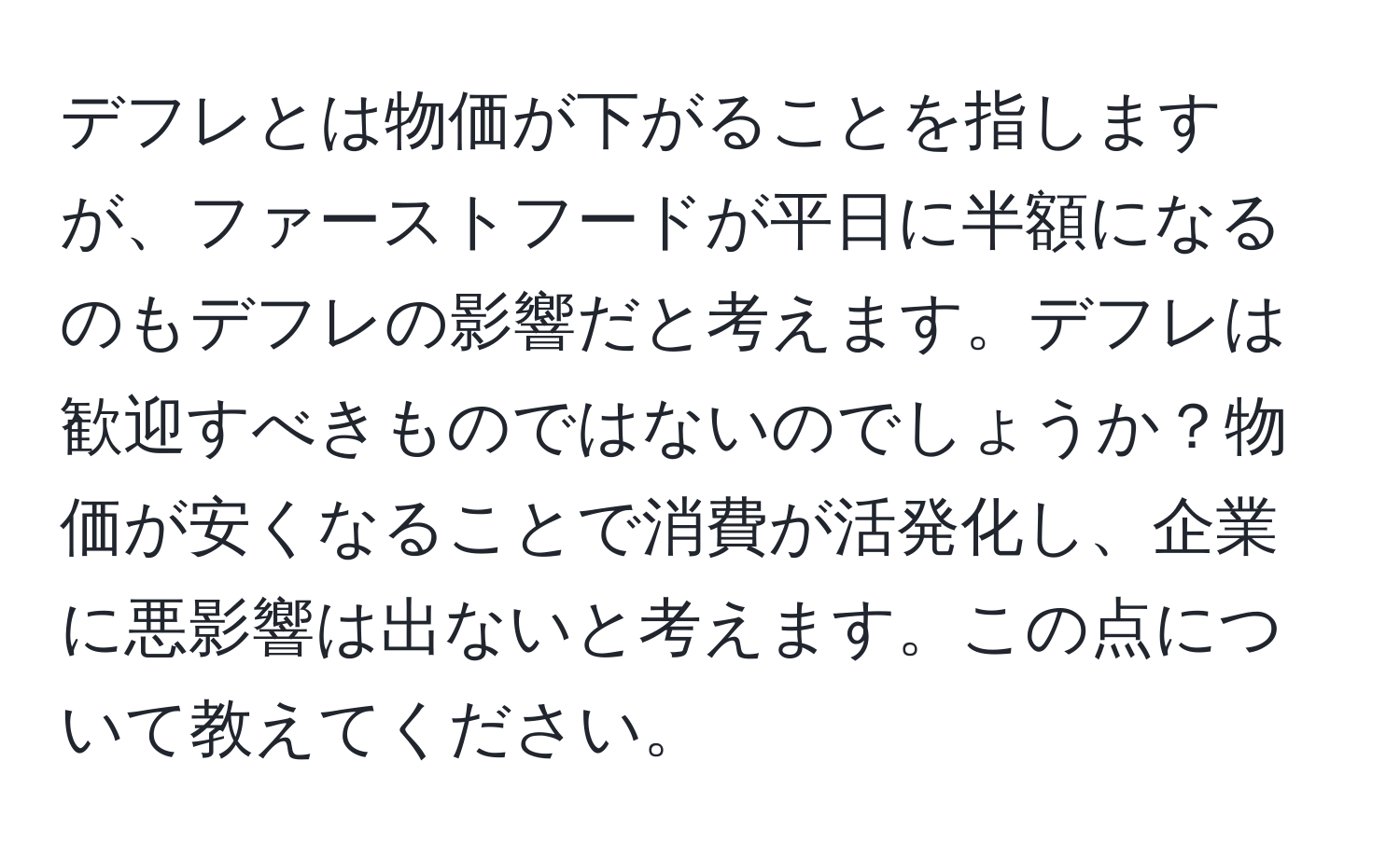 デフレとは物価が下がることを指しますが、ファーストフードが平日に半額になるのもデフレの影響だと考えます。デフレは歓迎すべきものではないのでしょうか？物価が安くなることで消費が活発化し、企業に悪影響は出ないと考えます。この点について教えてください。