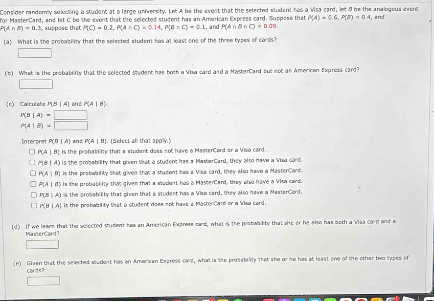 Consider randomly selecting a student at a large university. Let A be the event that the selected student has a Visa card, let B be the analogous event
for MasterCard, and let C be the event that the selected student has an American Express card. Suppose that P(A)=0.6, P(B)=0.4 , and
P(A∩ B)=0.3 , suppose that P(C)=0.2, P(A∩ C)=0.14, P(B∩ C)=0.1 , and P(A∩ B∩ C)=0.09. 
(a) What is the probability that the selected student has at least one of the three types of cards?
□ 
(b) What is the probability that the selected student has both a Visa card and a MasterCard but not an American Express card?
□ 
(c) Calculate P(B|A) and P(A|B).
P(B|A)=□
P(A|B)=□
Interpret P(B|A) and P(A|B). (Select all that apply.)
P(A|B) is the probability that a student does not have a MasterCard or a Visa card.
P(B|A) is the probability that given that a student has a MasterCard, they also have a Visa card.
P(A|B) is the probability that given that a student has a Visa card, they also have a MasterCard.
P(A|B) is the probability that given that a student has a MasterCard, they also have a Visa card.
P(B|A) is the probability that given that a student has a Visa card, they also have a MasterCard.
P(B|A) is the probability that a student does not have a MasterCard or a Visa card.
(d) If we learn that the selected student has an American Express card, what is the probability that she or he also has both a Visa card and a
MasterCard?
□ 
(e) Given that the selected student has an American Express card, what is the probability that she or he has at least one of the other two types of
cards?
□