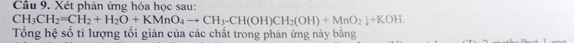 Xét phản ứng hóa học sau:
CH_3CH_2=CH_2+H_2O+KMnO_4to CH_3-CH(OH)CH_2(OH)+MnO_2downarrow +KOH. 
Tổng hệ số tỉ lượng tối giản của các chất trong phản ứng này bằng