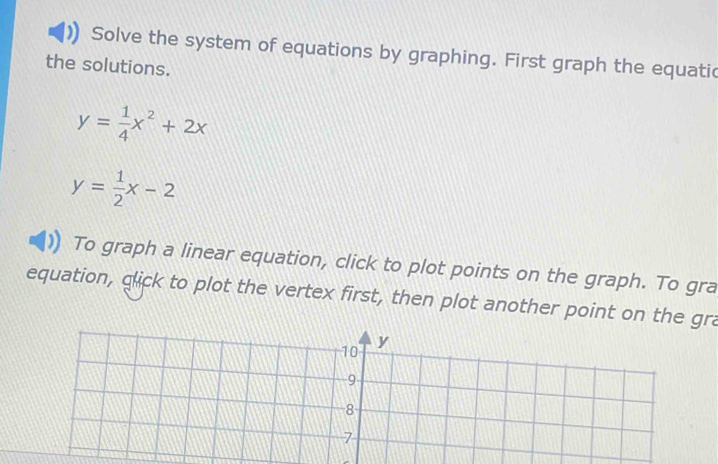 Solve the system of equations by graphing. First graph the equatic
the solutions.
y= 1/4 x^2+2x
y= 1/2 x-2
To graph a linear equation, click to plot points on the graph. To gra
equation, glick to plot the vertex first, then plot another point on the gra
10 y
9
8
7