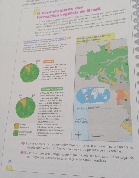 grafía destinado ao 7°
ano do
O desmatamento das
formações vegetais do Brasil
As formações vegetais do território brasileiro têm passado por significativas alte-
rações que resultam na diminuição das áreas de vegetação nativa, ocasionando,
assim, a redução da diversidade da fauna e da flora nessas áreas.
Vrja no mapa abaixo áreas alteradas e os remanescentes das formações vegetais do
tais no território brasseiro frasil. Já nos gráficos, as informações sobre o desmatamento das formações vege-
Drmil: poisopona naturaia: espaço, asciedmêe a
Marcaio Laite, São Pauso Arica, 2007 =lve sidade === graadas hlsmes brasitaira= 
=ma de oculação humana dos blomas do Brasd. 
Meste fvro são apreentadas as catacterííticas mafuras e
tem como a necessidado de preservação arblmtal
12% Paetna
O Pantanal, ambara passua
seúre de epresantar casos egedação presarvada, não a malor parte de sua
áreas agrícoles me região. sotretudo, pela exparsão de de devastação ocasionades.
Florreta Amazônica
13% 87% sofrenda intensa alteração A Fioresta Amazónica vem
humana. Nos últimos 20 provocada pals ação
realizadas pelo Instituto  sos. seœndo aessuísas
Especiais (lope), uma área Necional de Pesquises 
13 mi km² de aproximesamente
* de vegetação 
anualmente. Essa desmatada e queímada 
desmatada % Area devistação é causada,
medeireirs e pelo evanço da sobretudo. pele exploracão
florestal Remanescente
mineradors. agropecuária e da atividade
1. Como se encontram as formações vegetais que se desenvolvem naturalmente no
estado onde você vive? Observe no mapa e troque ideia com os colegas.
2.Converse com seus colegas sobre o que poderia ser feito para a diminuição da
destruição dos remanescentes da vegetação natural brasileira.
34