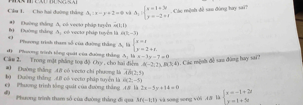 PHăN II: CầU ĐUNG/SAI
Câu 1. Cho hai đường thắng △ _1:x-y+2=0 và Delta _2:beginarrayl x=1+3t y=-2+tendarray.. Các mệnh đề sau đúng hay sai?
a) Đường thắng △ _1 có vectơ pháp tuyến vector n(1;1)
b) Đường thắng △ _2 có vectơ pháp tuyến là vector n(1;-3)
c)
Phương trình tham số của đường thẳng △ _1 là beginarrayl x=t y=2+t.endarray.
d) Phương trình tổng quát của đường thẳng △ _2 là x-3y-7=0
Câu 2. Trong mặt phẳng toạ độ Oxy , cho hai điểm A(-2;2), B(3;4). Các mệnh đề sau đúng hay sai?
a) Đường thẳng AB có vectơ chỉ phương là vector AB(2;5)
b) Đường thắng AB có vectơ pháp tuyến là vector n(2;-5)
c) Phương trình tổng quát của đường thắng AB là 2x-5y+14=0
d)
Phương trình tham số của đường thẳng đi qua M(-1;1) và song song với AB là beginarrayl x=-1+2t y=1+5tendarray.