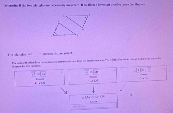 Determine if the two triangles are necessarily congruent. If so, fill in a flowchart proof to prove that they are.
The triangles are necessarily congruent.
For each of the first three boxes, choose a statement format from the dropdown menu. You will then be able to change the letters to match the
diagram for this problem.
overline IJ≌ overline YX
× overline JK≌ XW
× ∠ T≌ ∠ Y ×
Reason:
Reason1 Reasons:
GIVEN GIVEN GIVEN
△ IJK≌ △ YXW
Reason
Solect Reason