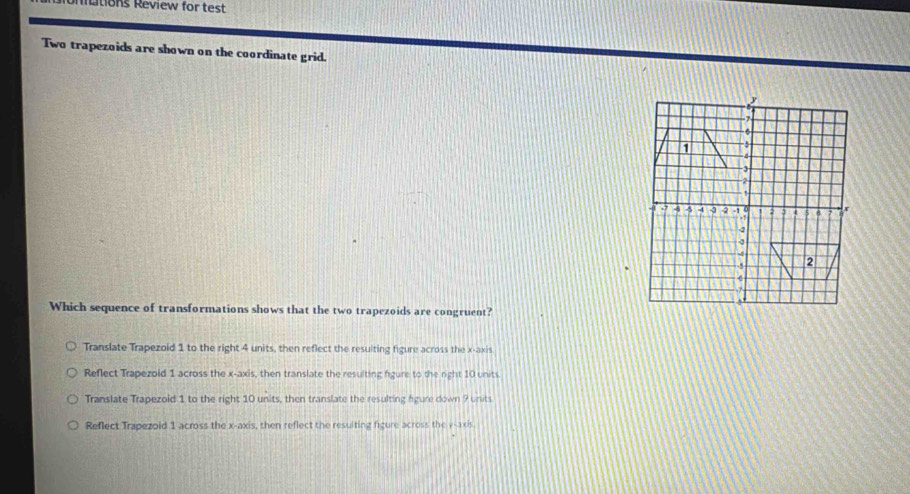 Unmtions Review for test
Two trapezoids are shown on the coordinate grid.
7
6
-5
-3
2. 1 4 5 -4 -3 -2 -1 0 3 4 5 x
+1
4
5 2

Which sequence of transformations shows that the two trapezoids are congruent?
Translate Trapezoid 1 to the right 4 units, then reflect the resulting figure across the x-axis
Reflect Trapezoid 1 across the x-axis, then translate the resulting figure to the right 10 units
Translate Trapezoid 1 to the right 10 units, then translate the resulting figure down 9 units
Reflect Trapezoid 1 across the x-axis, then reflect the resulting figure across the v -axis