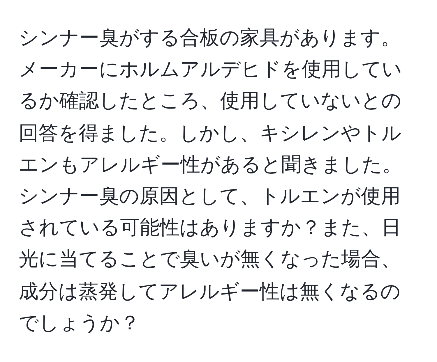 シンナー臭がする合板の家具があります。メーカーにホルムアルデヒドを使用しているか確認したところ、使用していないとの回答を得ました。しかし、キシレンやトルエンもアレルギー性があると聞きました。シンナー臭の原因として、トルエンが使用されている可能性はありますか？また、日光に当てることで臭いが無くなった場合、成分は蒸発してアレルギー性は無くなるのでしょうか？