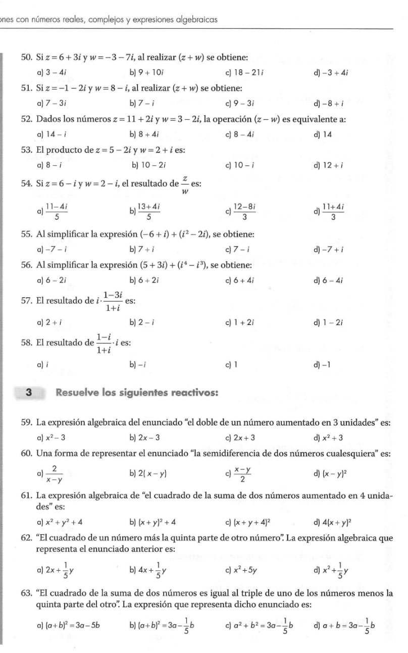 ones con números reales, complejos y expresiones algebraicas
50. Si z=6+3i y w=-3-7i , al realizar (z+w) se obtiene:
a) 3-4i b) 9+10i c) 18-21i d) -3+4i
51. Si z=-1-2i y w=8-i, , al realizar (z+w) se obtiene:
a) 7-3i bJ 7-i c) 9-3i d) -8+i
52. Dados los números z=11+2i y w=3-2i, E, la operación (z-w) es equivalente a:
a) 14-i b) 8+4i c) 8-4i d) 14
53. El producto de z=5-2i y w=2+i es:
b)
a) 8-i 10-2i c) 10-i d) 12+i
54. Si z=6-i v w=2-i , el resultado de  z/w  es:
a)  (11-4i)/5   (13+4i)/5  c  (12-8i)/3  d)  (11+4i)/3 
b)
55. Al simplificar la expresión (-6+i)+(i^2-2i) , se obtiene:
a) -7 - i b) 7+i c) 7-i d) -7+i
56. Al simplificar la expresión (5+3i)+(i^4-i^3) , se obtiene:
a) 6-2i b) 6+2i c) 6+4i d) 6-4i
57. El resultado de i  (1-3i)/1+i  es:
a) 2+i b) 2-i c) 1+2i d) 1-2i
58. El resultado de  (1-i)/1+i · i es:
a) i b) - i c) 1 d) -1
3 Resuelve los siguientes reactivos:
59. La expresión algebraica del enunciado “el doble de un número aumentado en 3 unidades” es:
a) x^2-3 b) 2x-3 c) 2x+3 d) x^2+3
60. Una forma de representar el enunciado “la semidiferencia de dos números cualesquiera” es:
b) 2(x-y) c)
a)  2/x-y   (x-y)/2  d) (x-y)^2
61. La expresión algebraica de “el cuadrado de la suma de dos números aumentado en 4 unida-
des” es:
a) x^2+y^2+4 b) (x+y)^2+4 c) (x+y+4)^2 d) 4(x+y)^2
62. “El cuadrado de un número más la quinta parte de otro número” La expresión algebraica que
representa el enunciado anterior es:
a) 2x+ 1/5 y 4x+ 1/5 y x^2+ 1/5 y
b)
c) x^2+5y d)
63. “El cuadrado de la suma de dos números es igual al triple de uno de los números menos la
quinta parte del otro” La expresión que representa dicho enunciado es:
a) (a+b)^2=3a-5b b) (a+b)^2=3a- 1/5 b c) a^2+b^2=3a- 1/5 b d) a+b=3a- 1/5 b