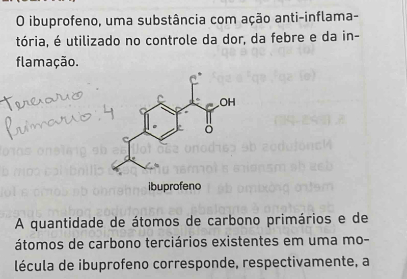 ibuprofeno, uma substância com ação anti-inflama- 
tória, é utilizado no controle da dor, da febre e da in- 
flamação. 
A quantidade de átomos de carbono primários e de 
átomos de carbono terciários existentes em uma mo- 
lécula de ibuprofeno corresponde, respectivamente, a