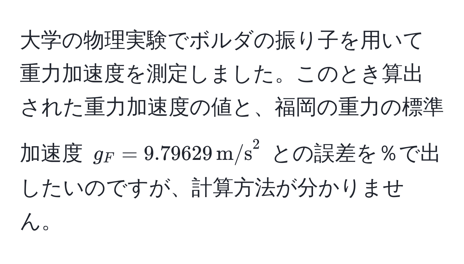 大学の物理実験でボルダの振り子を用いて重力加速度を測定しました。このとき算出された重力加速度の値と、福岡の重力の標準加速度 $g_F = 9.79629 , m/s^2$ との誤差を％で出したいのですが、計算方法が分かりません。