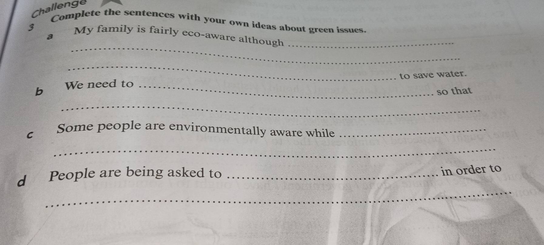 Challenge 
3 Complete the sentences with your own ideas about green issues. 
_ 
a€£ My family is fairly eco-aware although ._ 
_ 
to save water. 
b We need to_ 
so that 
_ 
c Some people are environmentally aware while_ 
_ 
_ 
d People are being asked to_ 
in order to