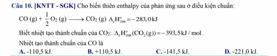 [KNTT - SGK] Cho biến thiên enthalpy của phản ứng sau ở điều kiện chuẩn:
CO(g)+ 1/2 O_2(g)to CO_2(g)△ _rH_(298)°=-283,0kJ
Biết nhiệt tạo thành chuẩn ciaCO_2:△ _fH_(298)°(CO_2(g))=-393,5kJ/ mol.
Nhiệt tạo thành chuẩn của CO là
A. -110,5 kJ. B. +110,5 kJ. C. -141,5 kJ. D. -221,0 kJ.