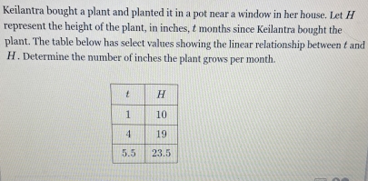 Keilantra bought a plant and planted it in a pot near a window in her house. Let H
represent the height of the plant, in inches, t months since Keilantra bought the 
plant. The table below has select values showing the linear relationship between t and
H. Determine the number of inches the plant grows per month.