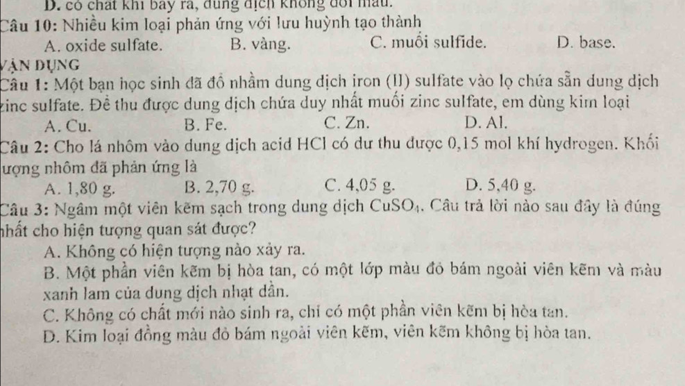 D. có chất khi bay rã, đùng địch không đổi mấu.
Câu 10: Nhiều kim loại phản ứng với lưu huỳnh tạo thành
A. oxide sulfate. B. vàng. C. muồi sulfide. D. base.
vận dụng
Câu 1: Một bạn học sinh đã đồ nhầm dung dịch ịron (II) sulfate vào lọ chứa sẵn dung dịch
zinc sulfate. Đề thu được dung dịch chứa duy nhất muối zinc sulfate, em dùng kim loại
A. Cu. B. Fe. C. Zn. D. Al.
Câu 2: Cho lá nhôm vào dung dịch acid HCl có dư thu được 0,15 mol khí hydrogen. Khối
lượng nhôm đã phản ứng là D. 5,40 g.
A. 1,80 g. B. 2,70 g. C. 4,05 g.
Câu 3: Ngâm một viên kẽm sạch trong dung dịch CuSO₄. Câu trả lời nào sau đây là đúng
chất cho hiện tượng quan sát được?
A. Không có hiện tượng nào xảy ra.
B. Một phần viên kẽm bị hòa tan, có một lớp màu đỏ bám ngoài viên kẽm và màu
xanh lam của dung dịch nhạt dần.
C. Không có chất mới nào sinh ra, chỉ có một phần viên kẽm bị hòa tan.
D. Kim loại đồng màu đỏ bám ngoài viên kẽm, viên kẽm không bị hòa tan.