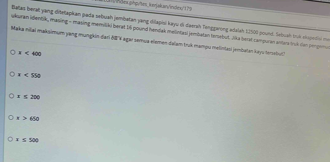 LUI/index.php/tes_kerjakan/index/179
Batas berat yang ditetapkan pada sebuah jembatan yang dilapisi kayu di daerah Tenggarong adalah 12500 pound. Sebuah truk ekspedisi me
ukuran identik, masing - masing memiliki berat 16 pound hendak melintasi jembatan tersebut. Jika berat campuran antara truk dan pengerur
Maka nilai maksimum yang mungkin dari ðʼ‘¥ agar semua elemen dalam truk mampu melintasi jembatan kayu tersebut?
x<400</tex>
x<550</tex>
x≤ 200
x>650
x≤ 500