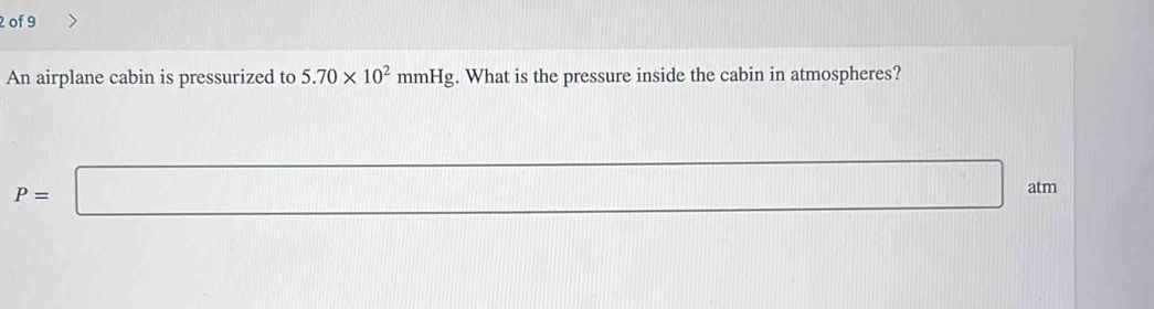 of 9 
An airplane cabin is pressurized to 5.70* 10^2mmHg. What is the pressure inside the cabin in atmospheres?
P=□ atm