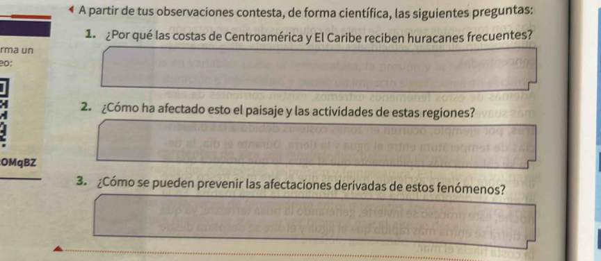 A partir de tus observaciones contesta, de forma científica, las siguientes preguntas: 
1. ¿Por qué las costas de Centroamérica y El Caribe reciben huracanes frecuentes? 
rma un 
eo: 
2. ¿Cómo ha afectado esto el paisaje y las actividades de estas regiones? 
OMqBZ 
3. ¿Cómo se pueden prevenir las afectaciones derivadas de estos fenómenos?