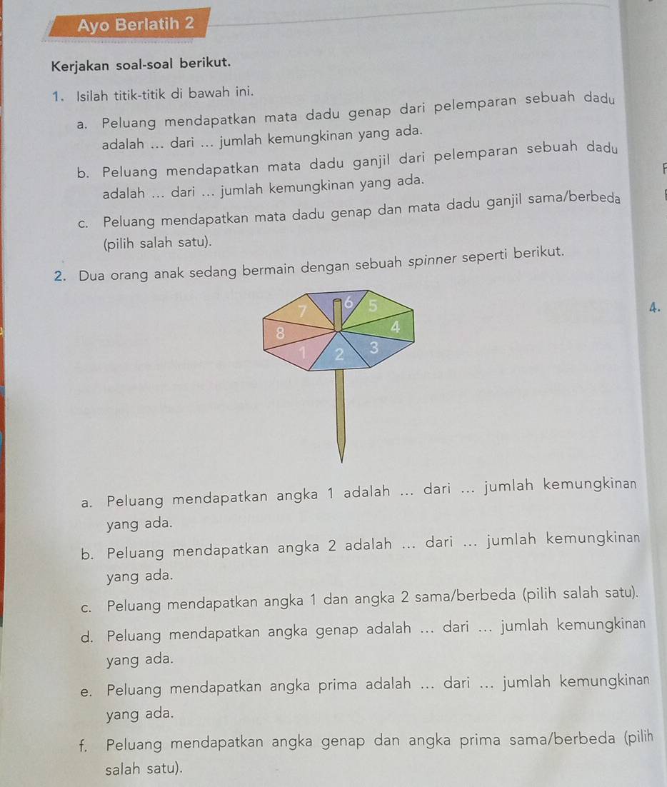 Ayo Berlatih 2 
Kerjakan soal-soal berikut. 
1. Isilah titik-titik di bawah ini. 
a. Peluang mendapatkan mata dadu genap dari pelemparan sebuah dadu 
adalah ... dari ... jumlah kemungkinan yang ada. 
b. Peluang mendapatkan mata dadu ganjil dari pelemparan sebuah dadu 
adalah ... dari ... jumlah kemungkinan yang ada. 
c. Peluang mendapatkan mata dadu genap dan mata dadu ganjil sama/berbeda 
(pilih salah satu). 
2. Dua orang anak sedang bermain dengan sebuah spinner seperti berikut. 
4. 
a. Peluang mendapatkan angka 1 adalah ... dari ... jumlah kemungkinan 
yang ada. 
b. Peluang mendapatkan angka 2 adalah ... dari ... jumlah kemungkinan 
yang ada. 
c. Peluang mendapatkan angka 1 dan angka 2 sama/berbeda (pilih salah satu). 
d. Peluang mendapatkan angka genap adalah ... dari ... jumlah kemungkinan 
yang ada. 
e. Peluang mendapatkan angka prima adalah ... dari ... jumlah kemungkinan 
yang ada. 
f. Peluang mendapatkan angka genap dan angka prima sama/berbeda (pilih 
salah satu).