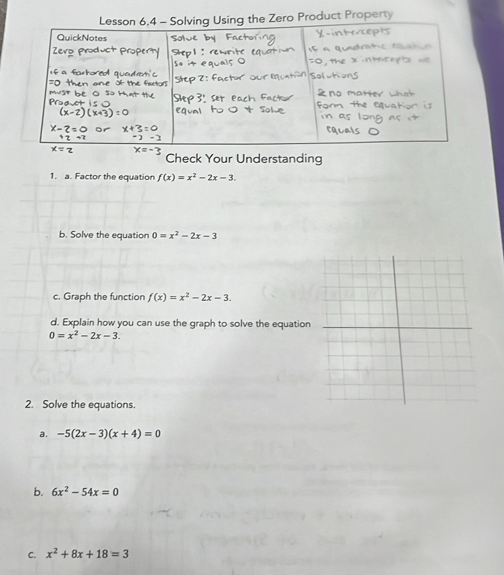 uct Property 
Check Your Understanding 
1. a. Factor the equation f(x)=x^2-2x-3. 
b. Solve the equation 0=x^2-2x-3
c. Graph the function f(x)=x^2-2x-3. 
d. Explain how you can use the graph to solve the equation
0=x^2-2x-3. 
2. Solve the equations. 
a. -5(2x-3)(x+4)=0
b. 6x^2-54x=0
C. x^2+8x+18=3