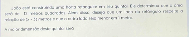 João está construindo uma horta retangular em seu quintal. Ele determinou que a área 
será de 12 metros quadrados. Além disso, deseja que um lado do retângulo respeite a 
relação de (x-3) metros e que o outro lado seja menor em 1 metro. 
A maior dimensão deste quintal será