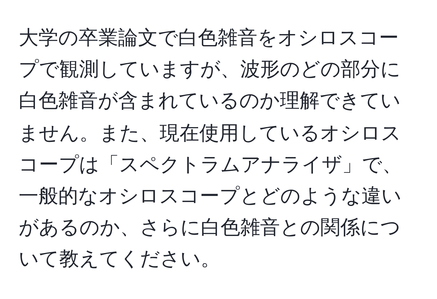 大学の卒業論文で白色雑音をオシロスコープで観測していますが、波形のどの部分に白色雑音が含まれているのか理解できていません。また、現在使用しているオシロスコープは「スペクトラムアナライザ」で、一般的なオシロスコープとどのような違いがあるのか、さらに白色雑音との関係について教えてください。