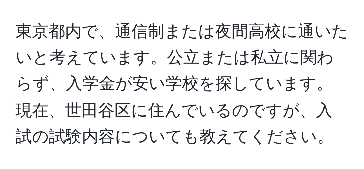 東京都内で、通信制または夜間高校に通いたいと考えています。公立または私立に関わらず、入学金が安い学校を探しています。現在、世田谷区に住んでいるのですが、入試の試験内容についても教えてください。