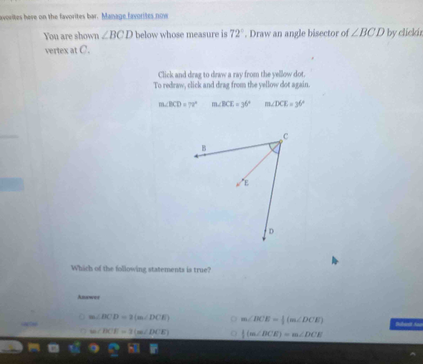 avorites here on the favorites bar. Manage favorites now
You are shown ∠ BCD below whose measure is 72°. Draw an angle bisector of ∠ BCD by clickin
vertex at C.
Click and drag to draw a ray from the yellow dot.
To redraw, click and drag from the yellow dot again.
m∠ BCD=72° m∠ BCE=36° m∠ DCE=36°
Which of the following statements is true?
Anewer
m∠ BCD=2(m∠ DCE)
m∠ BCE= 1/2 (m∠ DCE)
Bubentt Ano
w∠ BCE=2(m∠ DCE)
 1/2 (m∠ BCE)=m∠ DCE