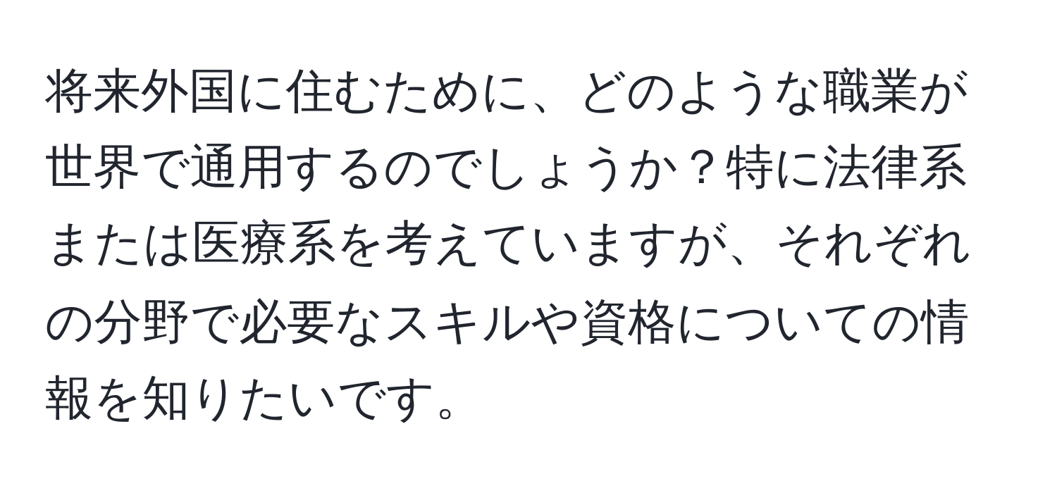 将来外国に住むために、どのような職業が世界で通用するのでしょうか？特に法律系または医療系を考えていますが、それぞれの分野で必要なスキルや資格についての情報を知りたいです。