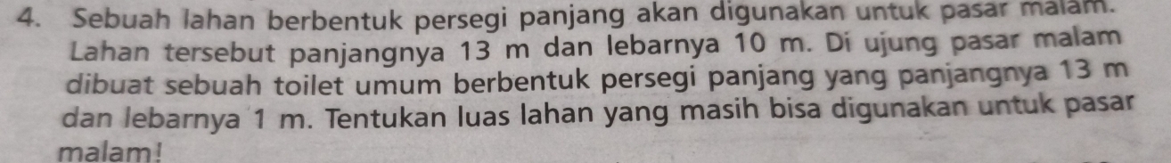 Sebuah lahan berbentuk persegi panjang akan digunakan untuk pasar malam. 
Lahan tersebut panjangnya 13 m dan lebarnya 10 m. Di ujung pasar malam 
dibuat sebuah toilet umum berbentuk persegi panjang yang panjangnya 13 m
dan lebarnya 1 m. Tentukan luas lahan yang masih bisa digunakan untuk pasar 
malam!