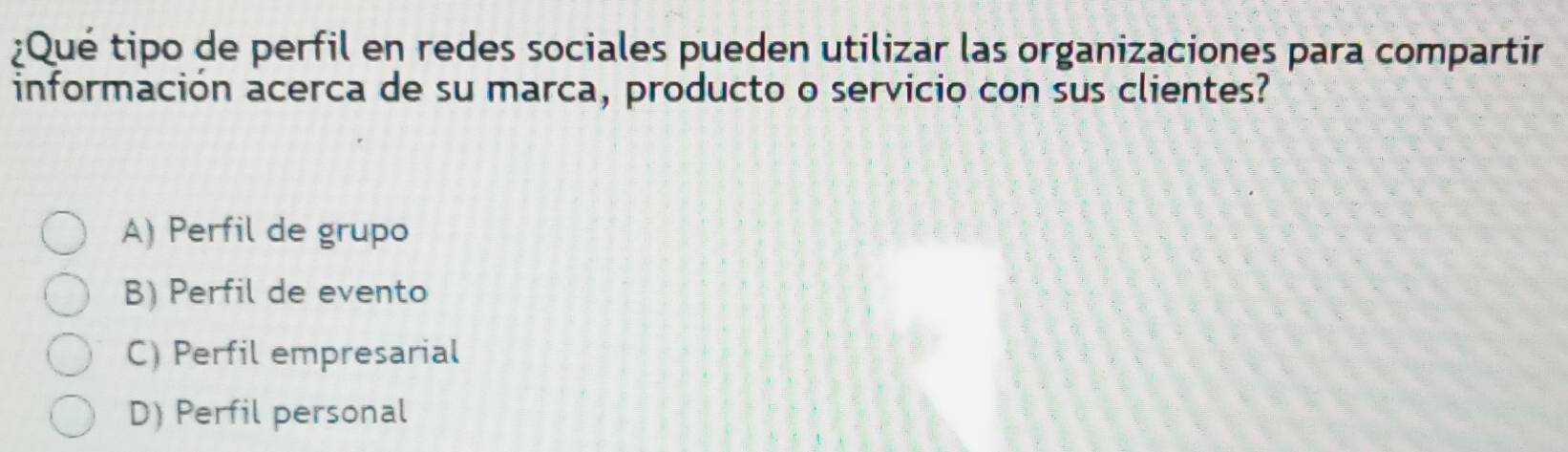 ¿Qué tipo de perfil en redes sociales pueden utilizar las organizaciones para compartir
información acerca de su marca, producto o servicio con sus clientes?
A) Perfil de grupo
B) Perfil de evento
C) Perfil empresarial
D) Perfil personal