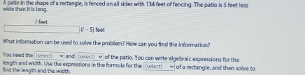 wide than it is long. A patio in the shape of a rectangle, is fenced on all sides with 134 feet of fencing. The patio is 5 feet less 
/ feet
(1 - 5) feet
What information can be used to solve the problem? How can you find the information? 
You need the (select) and (select) ν of the patio. You can write algebraic expressions for the 
length and width. Use the expressions in the formula for the (select) 
find the length and the width. of a rectangle, and then solve to