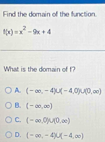 Find the domain of the function.
f(x)=x^2-9x+4
What is the domain of f?
A. (-∈fty ,-4)∪ (-4,0)∪ (0,∈fty )
B. (-∈fty ,∈fty )
C. (-∈fty ,0)∪ (0,∈fty )
D. (-∈fty ,-4)∪ (-4,∈fty )