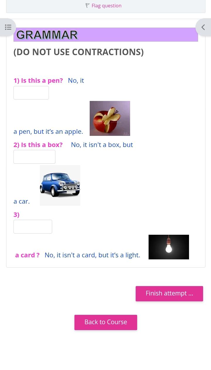 Flag question 
GRAMMAR 
(DO NOT USE CONTRACTIONS) 
1) Is this a pen? No, it 
a pen, but it’s an apple. 
2) Is this a box? No, it isn't a box, but 
a car. 
3) 
a card ? No, it isn't a card, but it's a light. 
Finish attempt ... 
Back to Course