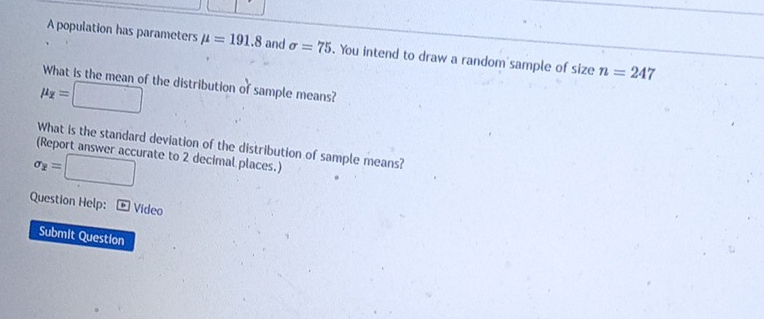 A population has parameters mu =191.8 and sigma =75. You intend to draw a random sample of size n=247
What is the mean of the distribution of sample means?
mu _overline x=□
What is the standard deviation of the distribution of sample means? 
(Report answer accurate to 2 decimal places.)
sigma _2=□
Question Help: * Video 
Submit Question