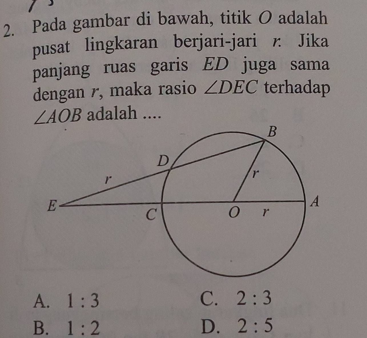 Pada gambar di bawah, titik O adalah
pusat lingkaran berjari-jari r. Jika
panjang ruas garis ED juga sama
dengan r, maka rasio ∠ DEC terhadap
∠ AOB adalah ....
A. 1:3 C. 2:3
B. 1:2 D. 2:5