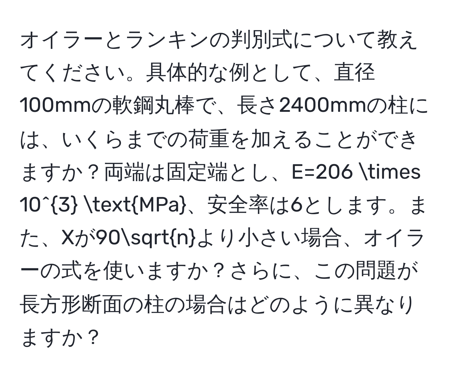 オイラーとランキンの判別式について教えてください。具体的な例として、直径100mmの軟鋼丸棒で、長さ2400mmの柱には、いくらまでの荷重を加えることができますか？両端は固定端とし、E=206 * 10^3 MPa、安全率は6とします。また、Xが90sqrt(n)より小さい場合、オイラーの式を使いますか？さらに、この問題が長方形断面の柱の場合はどのように異なりますか？