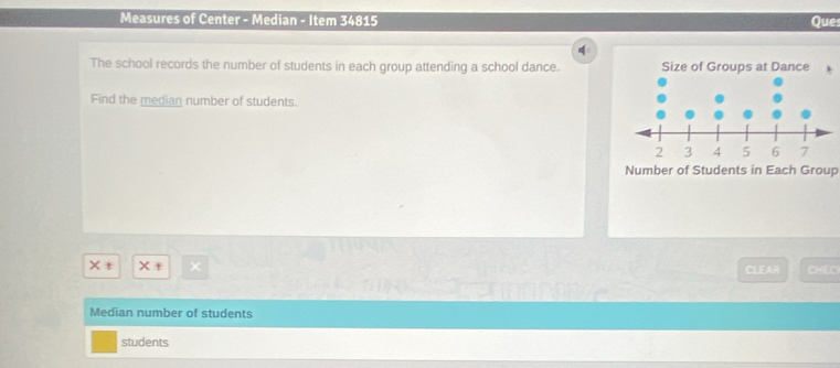 Measures of Center - Median - Item 34815 Que 
The school records the number of students in each group attending a school dance. 
Find the median number of students. 
Number of Students in Each Group 
× × CHEC 
CLEAR 
Median number of students 
students