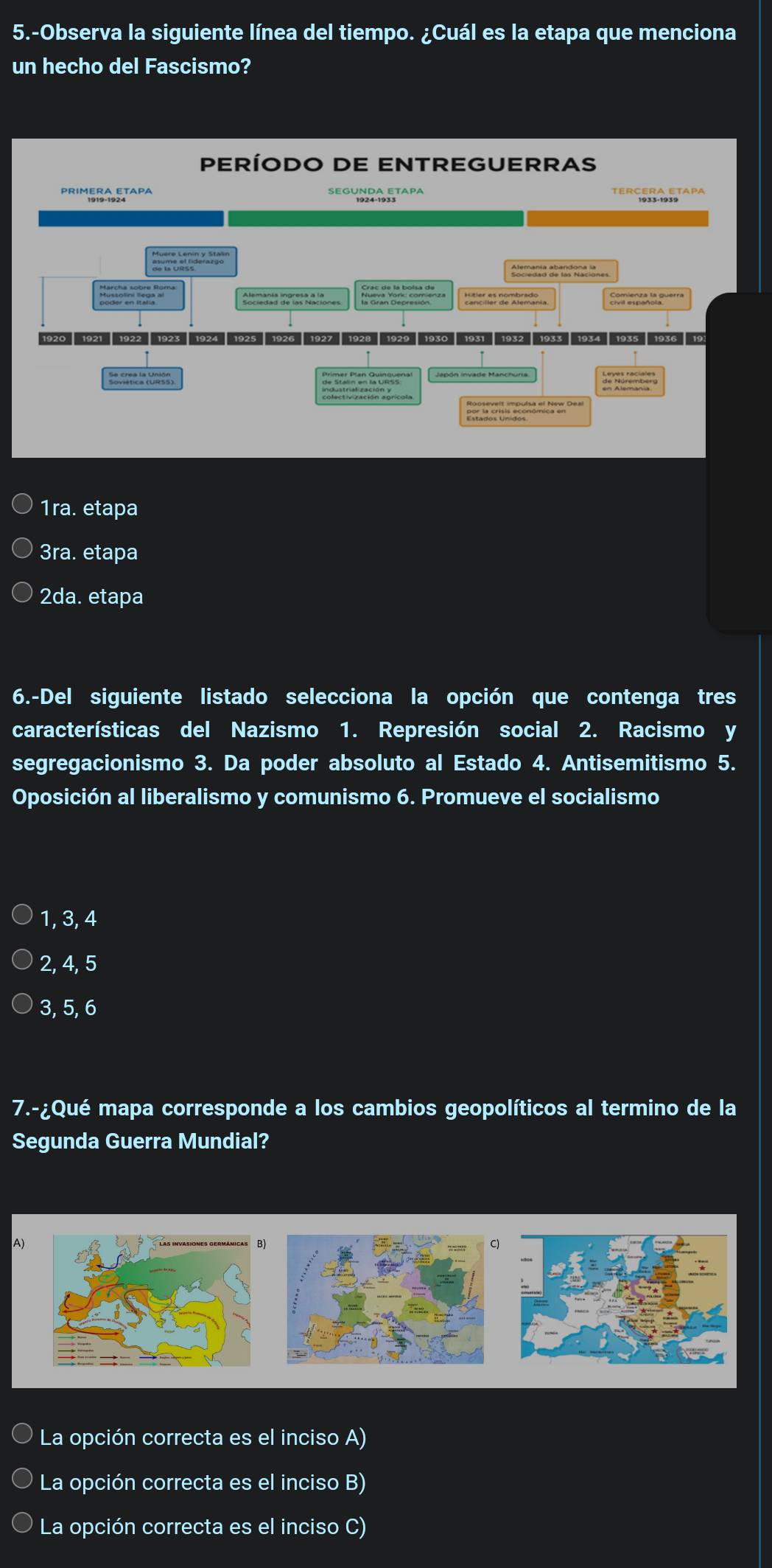 5.-Observa la siguiente línea del tiempo. ¿Cuál es la etapa que menciona
un hecho del Fascismo?
PERÍODO DE ENTREGUERRAS
des C átice
Comienza la querra
1920 1921 1922 1923 1924 1925 1926 1927 1928 1929 1930 1931 1932 1933 1934 1935 1936 19
===
1ra. etapa
3ra. etapa
2da. etapa
6.-Del siguiente listado selecciona la opción que contenga tres
características del Nazismo 1. Represión social 2. Racismo y
segregacionismo 3. Da poder absoluto al Estado 4. Antisemitismo 5.
Oposición al liberalismo y comunismo 6. Promueve el socialismo
1, 3, 4
2, 4, 5
3, 5, 6
7.-¿Qué mapa corresponde a los cambios geopolíticos al termino de la
Segunda Guerra Mundial?
A)
)
La opción correcta es el inciso A)
La opción correcta es el inciso B)
La opción correcta es el inciso C)