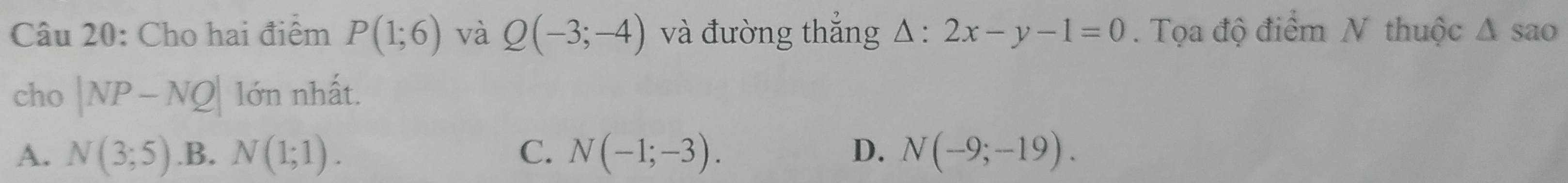 Cho hai điểm P(1;6) và Q(-3;-4) và đường thắng △ :2x-y-1=0. Tọa độ điểm N thuộc △ sao
cho |NP-NQ| lớn nhất.
A. N(3;5) .B. N(1;1). C. N(-1;-3). D. N(-9;-19).