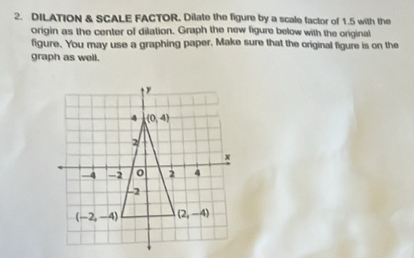 DILATION & SCALE FACTOR, Dilate the figure by a scale factor of 1.5 with the
origin as the center of dilation. Graph the new figure below with the original
figure. You may use a graphing paper, Make sure that the original figure is on the
graph as well.