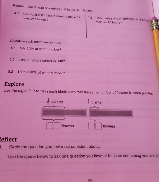 Karima made 9 pairs of earrings in 6 hours. At this rate: 
4.1 How long will it take Karima to make 12 4.2 How many pairs of earrings can Karlma 
pairs of earrings? make in 10 hours? 
Calculate each unknown number. 
5.1 5 is 50% of what number? 
5.2 10% of what number is 300? 
5.3 18 is 150% of what number? 
Explore 
Use the digits () -9 to fill in each blank such that the same number of flowers fill each planter.
 1/2  planter  1/5  planter 
flowers flowers 
Reflect 
1. Circle the question you feel most confident about. 
. Use the space below to ask one question you have or to share something you are pr 
202