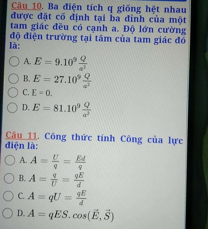 Ba điện tích q giống hệt nhau
được đặt cố định tại ba đỉnh của một
tam giác đều có cạnh a. Độ lớn cường
độ điện trường tại tâm của tam giác đó
là:
A. E=9.10^9 Q/a^2 
B. E=27.10^9 Q/a^2 
C. E=0.
D. E=81.10^9 Q/a^2 
Câu 11. Công thức tính Công của lực
điện là:
A. A= U/q = Ed/q 
B. A= q/U = qE/d 
C. A=qU= qE/d 
D. A=qES.cos (vector E,vector S)