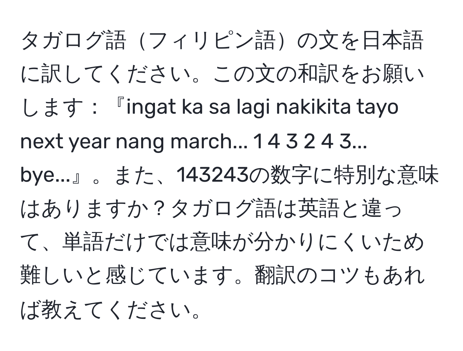 タガログ語フィリピン語の文を日本語に訳してください。この文の和訳をお願いします：『ingat ka sa lagi nakikita tayo next year nang march... 1 4 3 2 4 3... bye...』。また、143243の数字に特別な意味はありますか？タガログ語は英語と違って、単語だけでは意味が分かりにくいため難しいと感じています。翻訳のコツもあれば教えてください。