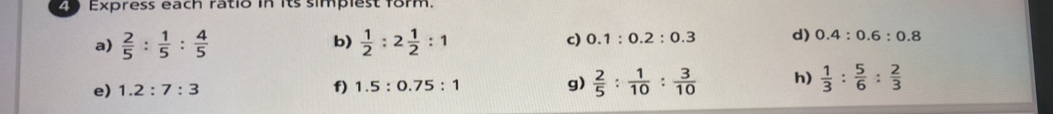 Express each ratio in its simplest form. 
a)  2/5 : 1/5 : 4/5   1/2 :2 1/2 :1 c) 0.1:0.2:0.3 d) 0.4:0.6:0.8
b) 
e) 1.2:7:3 f) 1.5:0.75:1 g)  2/5 : 1/10 : 3/10  h)  1/3 : 5/6 : 2/3 
