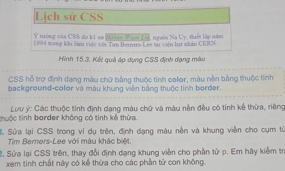 Lịch sử CSS 
Ý tưởng của CSS do kĩ sư Håkon Wium Lie, người Na Uy, thiết lập năm 
1994 trong khi làm việc với Tim Berners-Lee tại viện hạt nhân CERN. 
Hình 15.3. Kết quả áp dụng CSS định dạng màu 
CSS hỗ trợ định dạng màu chữ bằng thuộc tính color, màu nền bằng thuộc tính 
background-color và màu khung viền bằng thuộc tính border. 
Lưu ý: Các thuộc tính định dạng màu chữ và màu nền đều có tính kế thừa, riêng 
thuộc tính border không có tính kế thừa. 
. Sửa lại CSS trong ví dụ trên, định dạng màu nền và khung viền cho cụm từ 
Tim Berners-Lee với màu khác biệt. 
2. Sửa lại CSS trên, thay đổi định dạng khung viền cho phần tử p. Em hãy kiểm tra 
xem tính chất này có kế thừa cho các phần tử con không.