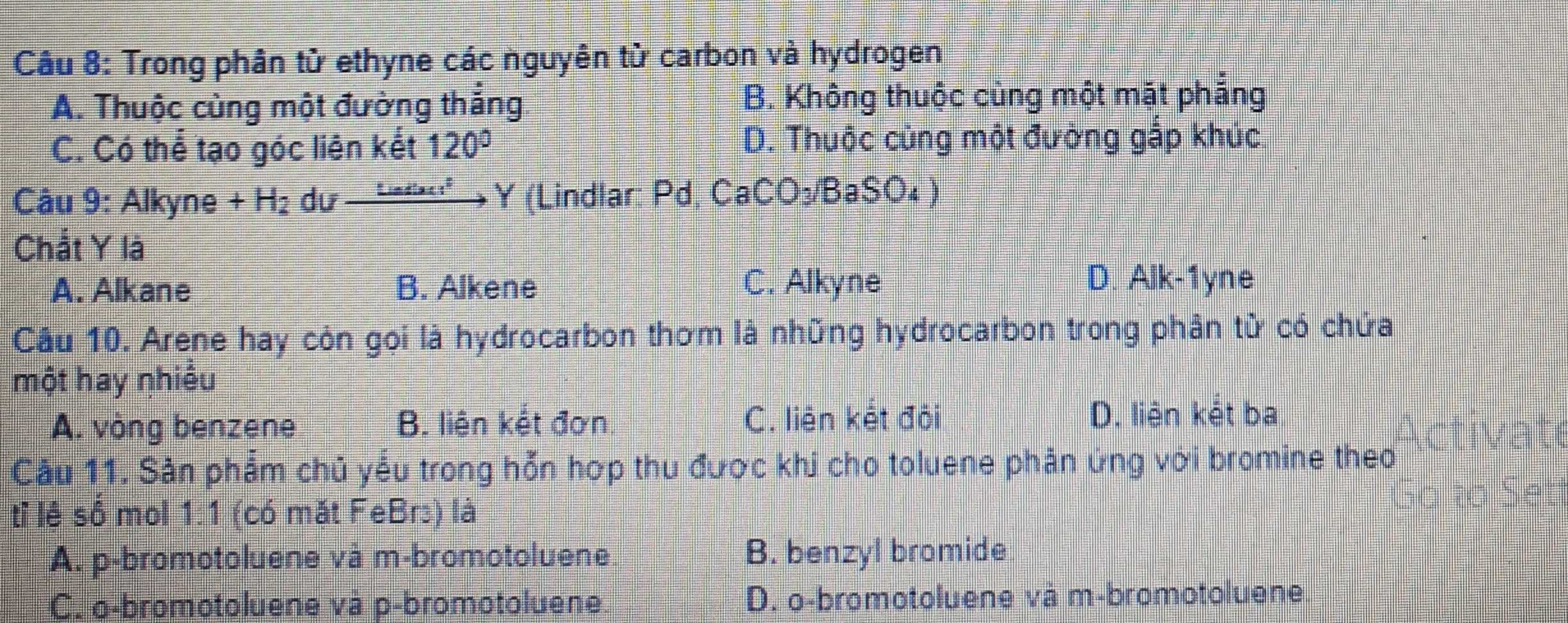 Trong phân từ ethyne các nguyên từ carbon và hydrogen
A. Thuộc cùng một đường thắng B. Không thuộc cùng một mặt phắng
C. Có thể tạo góc liên kết 120° D. Thuộc cùng một đường gấp khúc.
Câu 9:Alkyne+H_2du_  undeci Y (Lindlar: Pd, Ca CO_3 BaSO₄ )
Chắt Y là
A. Alkane B. Alkene C. Alkyne
D. Alk-1yne
Cầu 10. Arene hay còn gọi là hydrocarbon thơm là những hydrocarbon trong phân tử có chứa
một hay nhiêu
A. vòng benzene B. liện kết đơn C. liên kết đỏi D. liện kết ba
Câu 11. Sân phẩm chủ yếu trong hỗn hợp thu được khi cho toluene phân ứng với bromine theo
tỉ lệ số mol 1:1 (có mặt FeBr) là
A. p-bromotoluene và m-bromotoluene. B. benzyl bromide
C. o-bromotoluene và p-bromotoluene. D. o-bromotoluene và m-bromotoluene