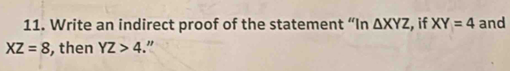 Write an indirect proof of the statement “In △ XYZ , if XY=4 and
XZ=8 , then YZ>4 "