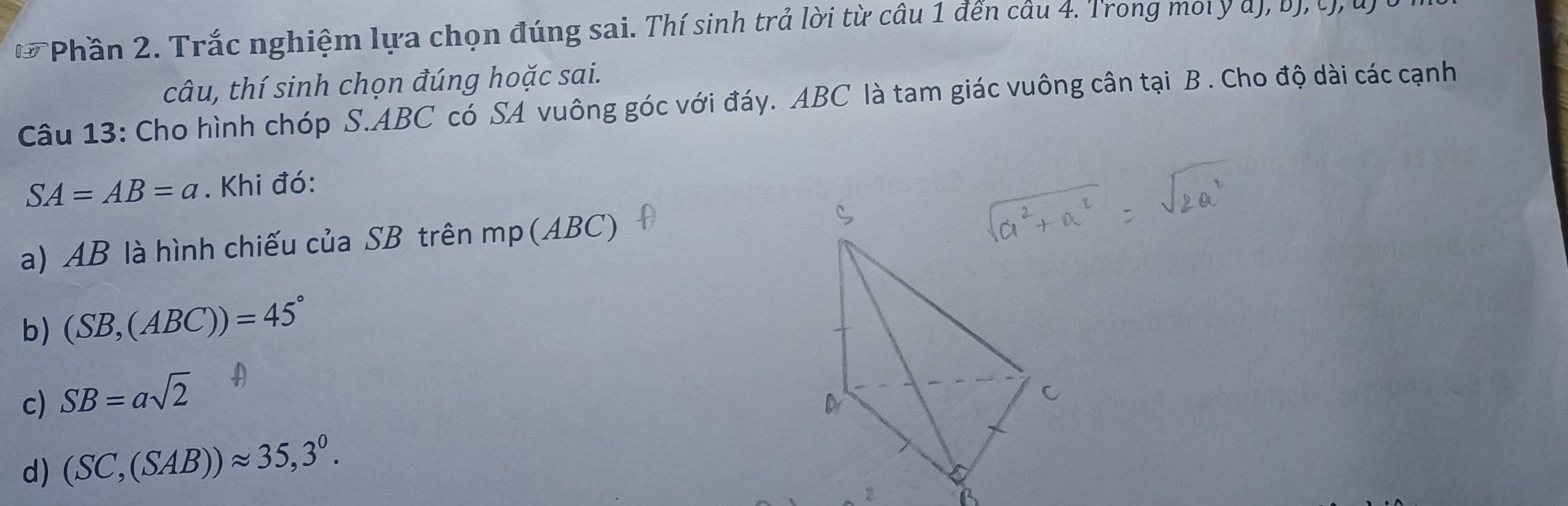 Phần 2. Trắc nghiệm lựa chọn đúng sai. Thí sinh trả lời từ câu 1 đến câu 4. Trong mol y d), b),t, u
câu, thí sinh chọn đúng hoặc sai.
Câu 13: Cho hình chóp S. ABC có SA vuông góc với đáy. ABC là tam giác vuông cân tại B. Cho độ dài các cạnh
SA=AB=a. Khi đó:
a) AB là hình chiếu của SB trên mp (ABC)
b) (SB,(ABC))=45°
c) SB=asqrt(2)
d) (SC,(SAB))approx 35,3^0.